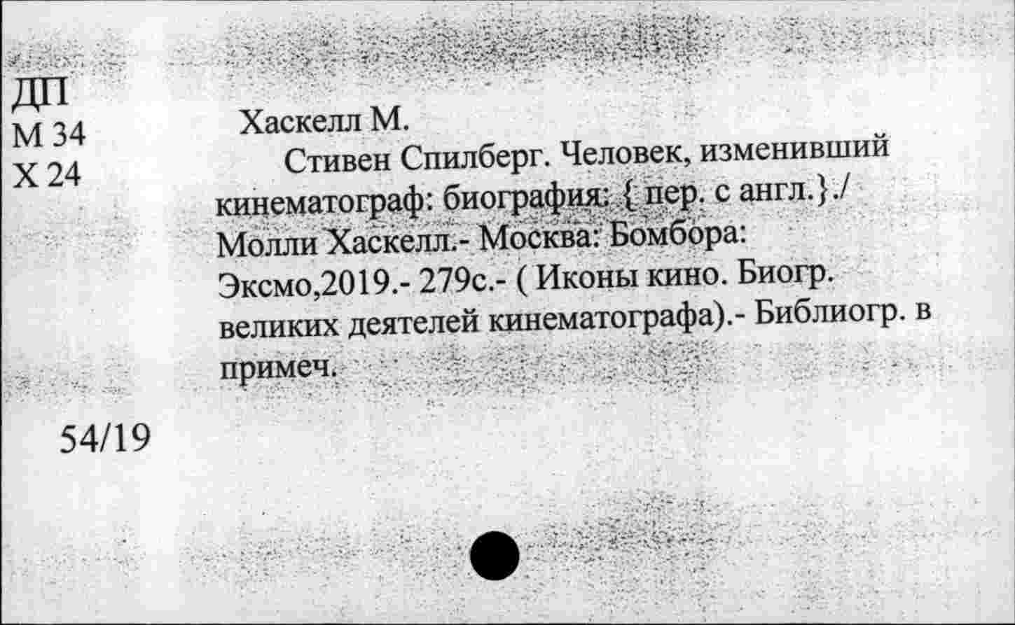 ﻿М34
Х24
Хаскелл М.
Стивен Спилберг. Человек, изменивший кинематограф: биография: { пер. с англ.}./ Молли Хаскелл.- Москва: Бомбора: Эксмо,2019.- 279с.- (Иконы кино. Биогр. великих деятелей кинематографа).- Библиогр. в примеч.
54/19